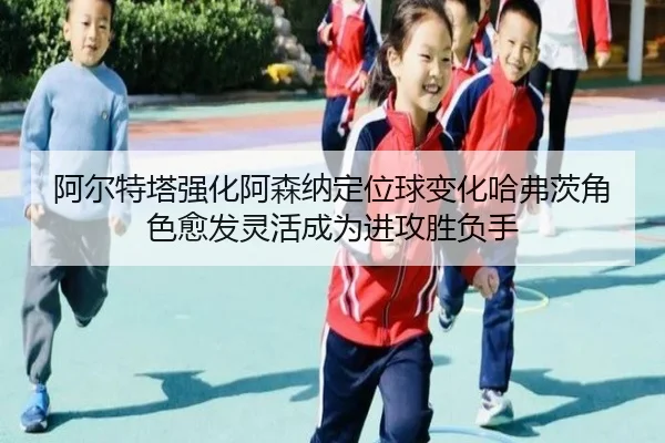 阿尔特塔强化阿森纳定位球变化哈弗茨角色愈发灵活成为进攻胜负手